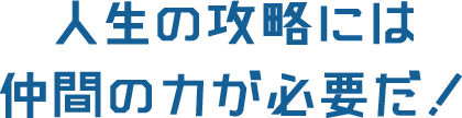 人生の攻略には仲間の力が必要だ！